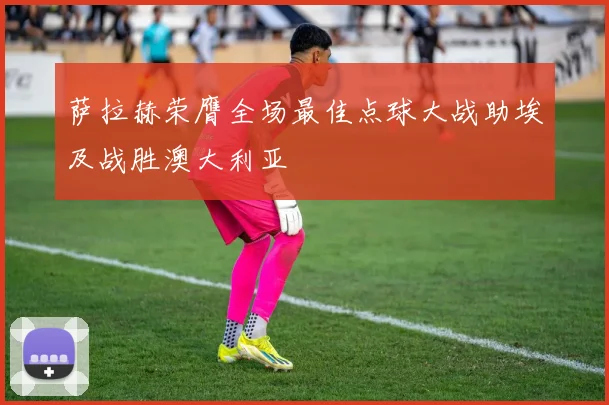 萨拉赫荣膺全场最佳点球大战助埃及战胜澳大利亚