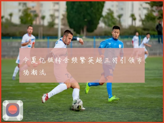 今夏亿级转会频繁英超三将引领市场潮流