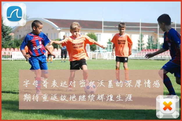 字母哥表达对密尔沃基的深厚情感期待重返故地继续辉煌生涯