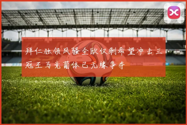 拜仁独领风骚全欧仅剩希望冲击三冠王马竞葡体已无缘争夺