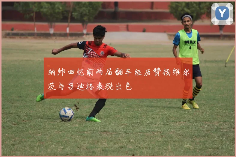 纳帅回忆前两届翻车经历赞扬维尔茨与吕迪格表现出色
