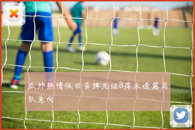 瓜帅热情依旧黄牌见证B席未透露离队意向