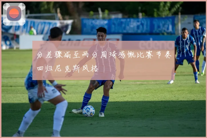 分差骤减至两分周琦感慨比赛节奏回归尼克斯风格