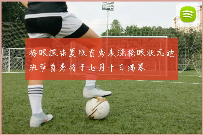 榜眼探花夏联首秀表现抢眼状元迪班萨首秀将于七月十日揭幕