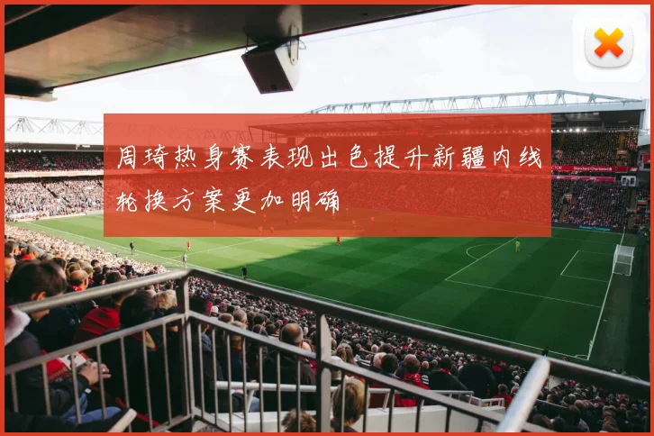 周琦热身赛表现出色提升新疆内线轮换方案更加明确