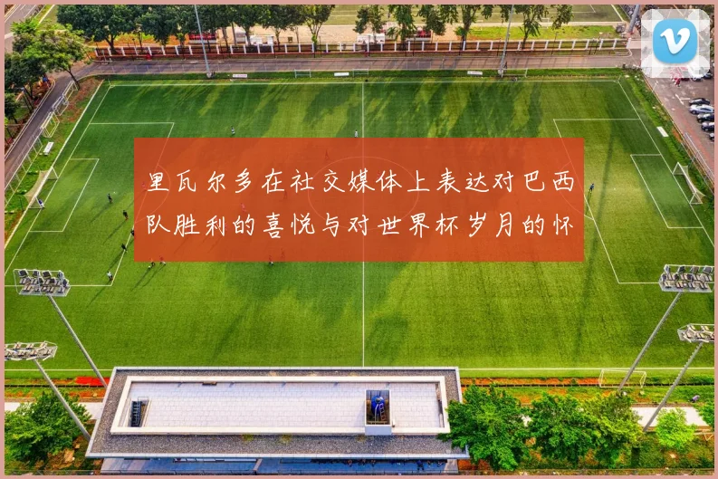里瓦尔多在社交媒体上表达对巴西队胜利的喜悦与对世界杯岁月的怀念