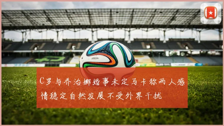 C罗与乔治娜婚事未定马卡称两人感情稳定自然发展不受外界干扰