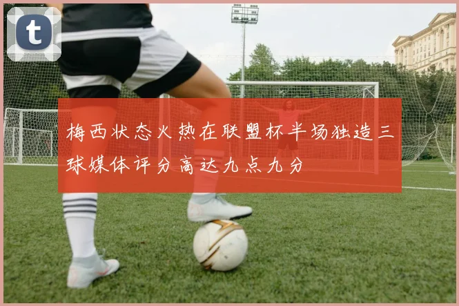 梅西状态火热在联盟杯半场独造三球媒体评分高达九点九分