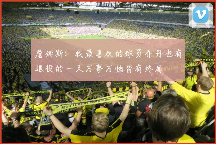 詹姆斯：我最喜欢的球员乔丹也有退役的一天万事万物皆有终局