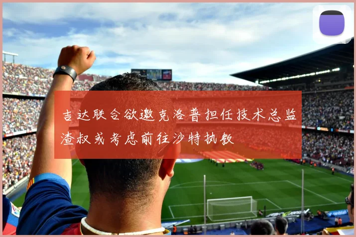 吉达联合欲邀克洛普担任技术总监渣叔或考虑前往沙特执教