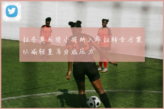 拉齐奥或将小将纳入希拉转会方案以减轻皇马分成压力