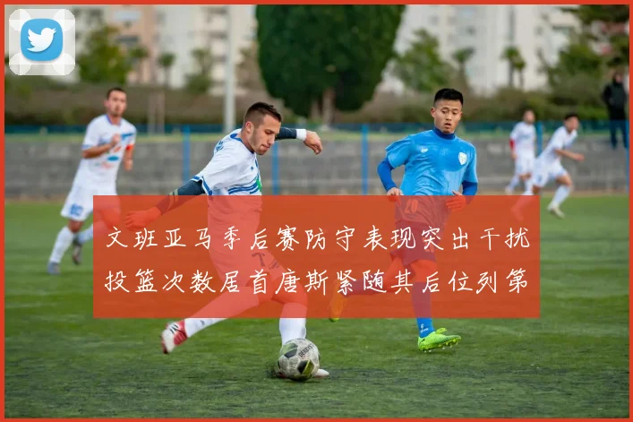 文班亚马季后赛防守表现突出干扰投篮次数居首唐斯紧随其后位列第五