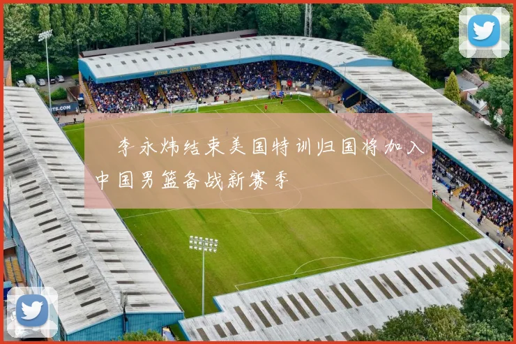 偰李永炜结束美国特训归国将加入中国男篮备战新赛季
