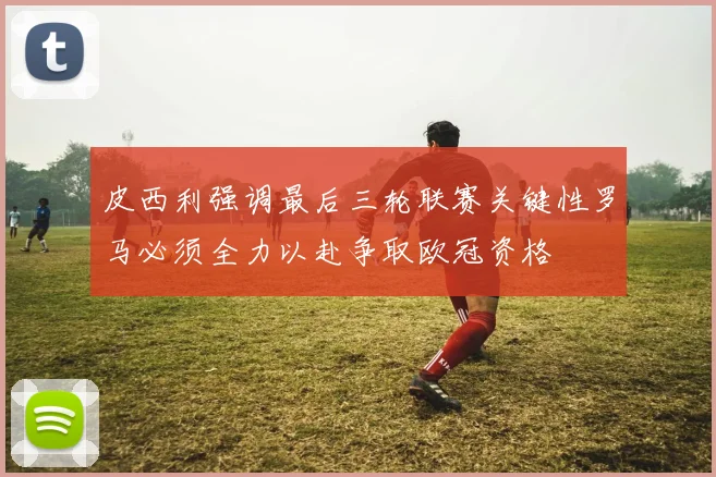 皮西利强调最后三轮联赛关键性罗马必须全力以赴争取欧冠资格