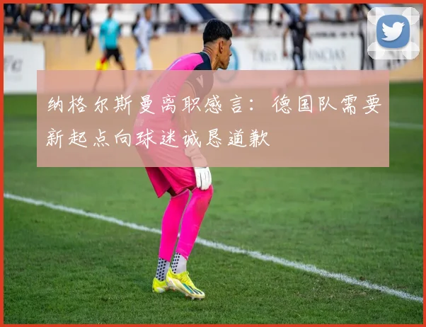 纳格尔斯曼离职感言：德国队需要新起点向球迷诚恳道歉