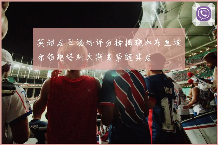 英超后卫场均评分榜揭晓加布里埃尔领跑塔科夫斯基紧随其后
