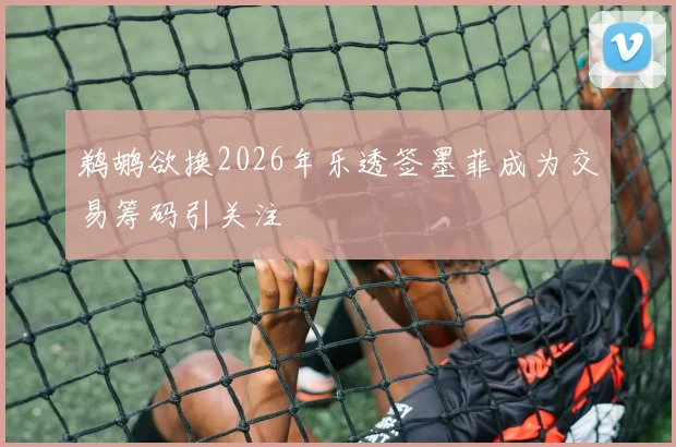鹈鹕欲换2026年乐透签墨菲成为交易筹码引关注