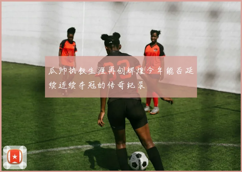 瓜帅执教生涯再创辉煌今年能否延续连续夺冠的传奇纪录