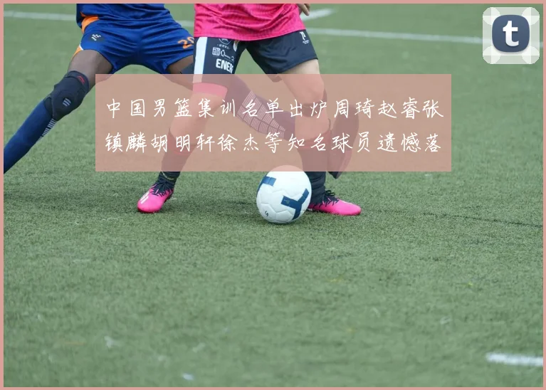 中国男篮集训名单出炉周琦赵睿张镇麟胡明轩徐杰等知名球员遗憾落选