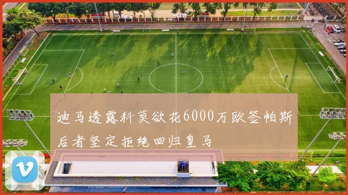 迪马透露科莫欲花6000万欧签帕斯后者坚定拒绝回归皇马