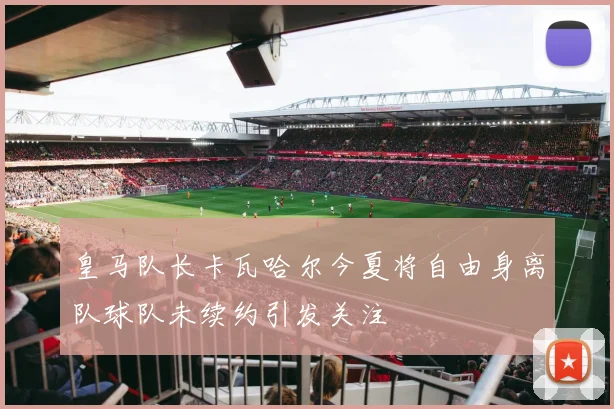 皇马队长卡瓦哈尔今夏将自由身离队球队未续约引发关注