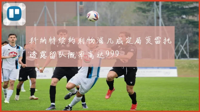 科纳特续约利物浦几成定局莫雷托透露留队概率高达999