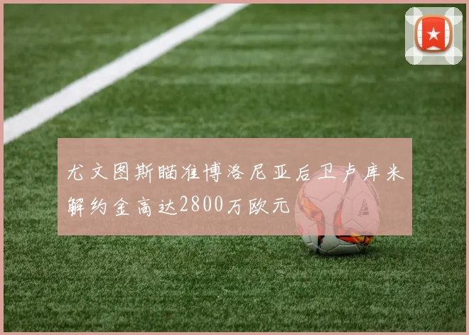 尤文图斯瞄准博洛尼亚后卫卢库米解约金高达2800万欧元
