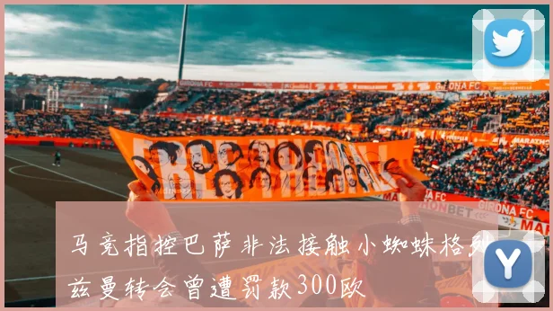 马竞指控巴萨非法接触小蜘蛛格列兹曼转会曾遭罚款300欧
