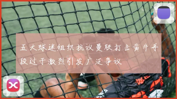 五大球迷组织抗议曼联打击黄牛手段过于激烈引发广泛争议