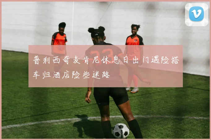 普利西奇麦肯尼休息日出门遇险搭车归酒店险些迷路