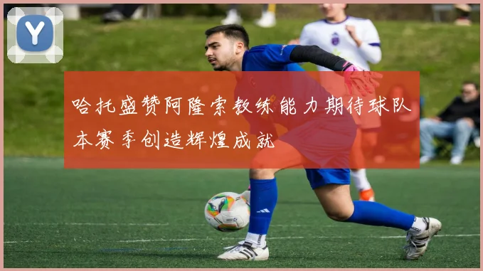 哈托盛赞阿隆索教练能力期待球队本赛季创造辉煌成就